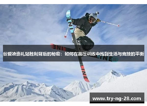 谷爱凌崇礼站胜利背后的秘密:如何在高压训练中找到生活与竞技的平衡 谷爱凌崇礼站胜利背后的秘密:如何在高压训练中找到生活与竞技的平衡