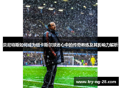 贝尼特斯如何成为纽卡斯尔球迷心中的传奇教练及其影响力解析 贝尼特斯如何成为纽卡斯尔球迷心中的传奇教练及其影响力解析