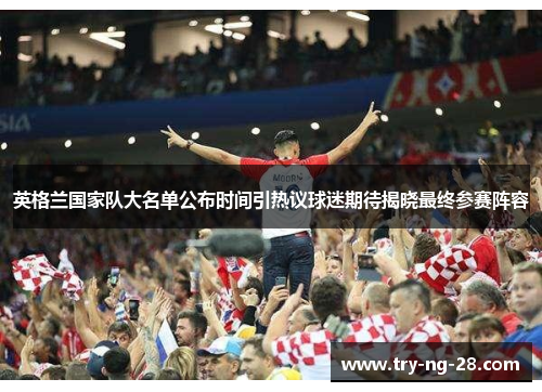英格兰国家队大名单公布时间引热议球迷期待揭晓最终参赛阵容 英格兰国家队大名单公布时间引热议球迷期待揭晓最终参赛阵容