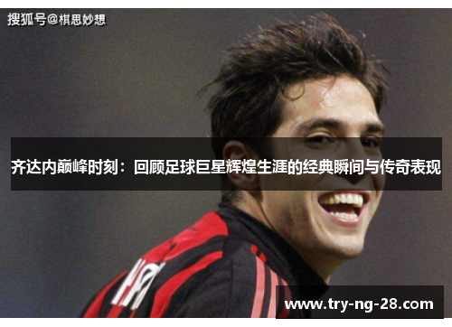 齐达内巅峰时刻：回顾足球巨星辉煌生涯的经典瞬间与传奇表现