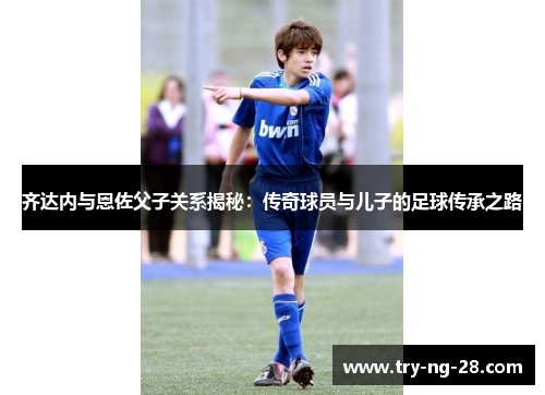 齐达内与恩佐父子关系揭秘：传奇球员与儿子的足球传承之路