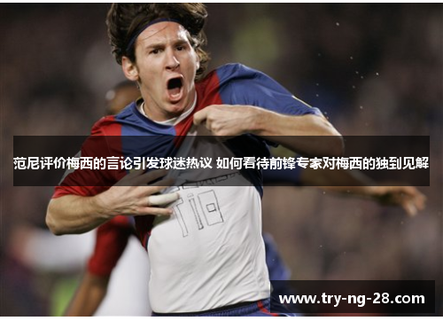 范尼评价梅西的言论引发球迷热议 如何看待前锋专家对梅西的独到见解