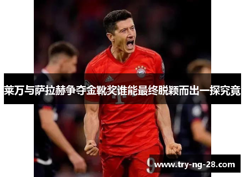 莱万与萨拉赫争夺金靴奖谁能最终脱颖而出一探究竟