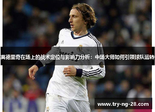 莫德里奇在场上的战术定位与影响力分析：中场大师如何引领球队运转