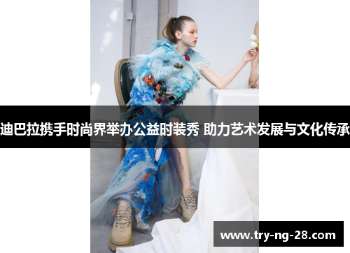 迪巴拉携手时尚界举办公益时装秀 助力艺术发展与文化传承 迪巴拉携手时尚界举办公益时装秀 助力艺术发展与文化传承