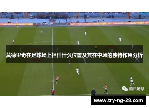 莫德里奇在足球场上担任什么位置及其在中场的独特作用分析 莫德里奇在足球场上担任什么位置及其在中场的独特作用分析