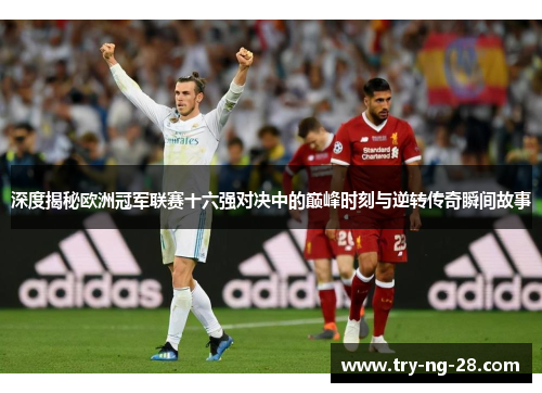 深度揭秘欧洲冠军联赛十六强对决中的巅峰时刻与逆转传奇瞬间故事 深度揭秘欧洲冠军联赛十六强对决中的巅峰时刻与逆转传奇瞬间故事