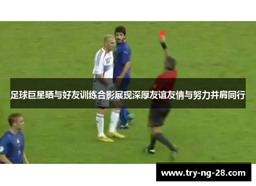 足球巨星晒与好友训练合影展现深厚友谊友情与努力并肩同行