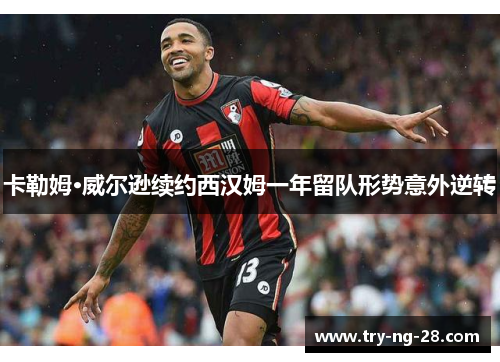 卡勒姆·威尔逊续约西汉姆一年留队形势意外逆转