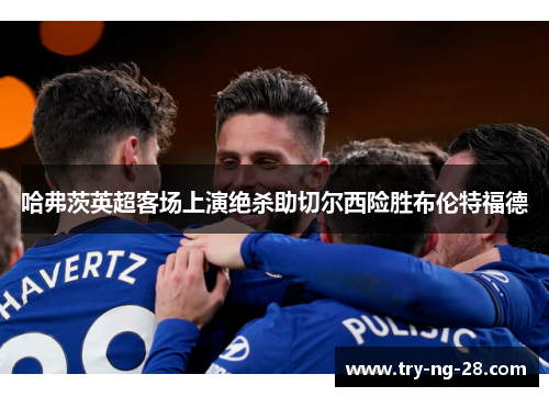 哈弗茨英超客场上演绝杀助切尔西险胜布伦特福德