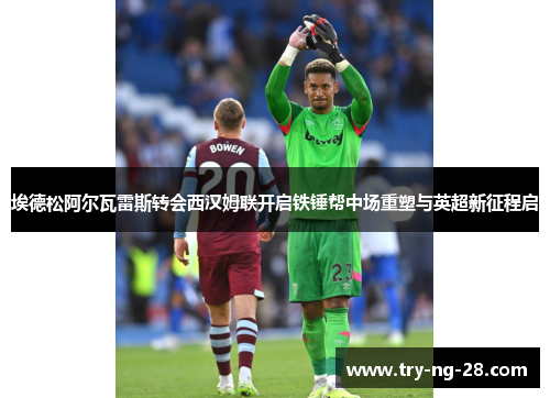 埃德松阿尔瓦雷斯转会西汉姆联开启铁锤帮中场重塑与英超新征程启 埃德松阿尔瓦雷斯转会西汉姆联开启铁锤帮中场重塑与英超新征程启