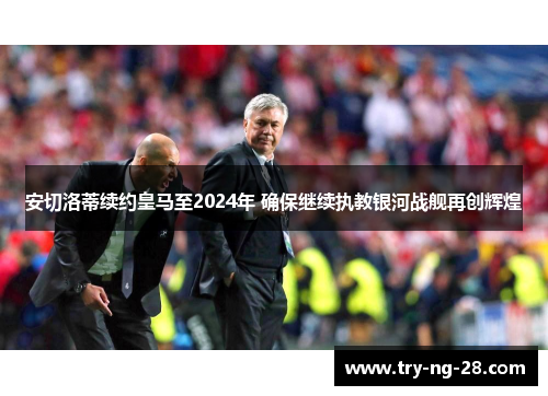 安切洛蒂续约皇马至2024年 确保继续执教银河战舰再创辉煌 安切洛蒂续约皇马至2024年 确保继续执教银河战舰再创辉煌
