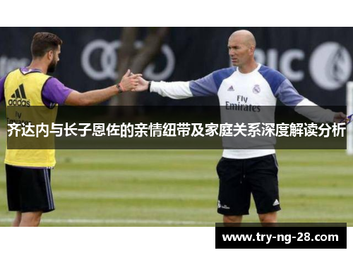 齐达内与长子恩佐的亲情纽带及家庭关系深度解读分析
